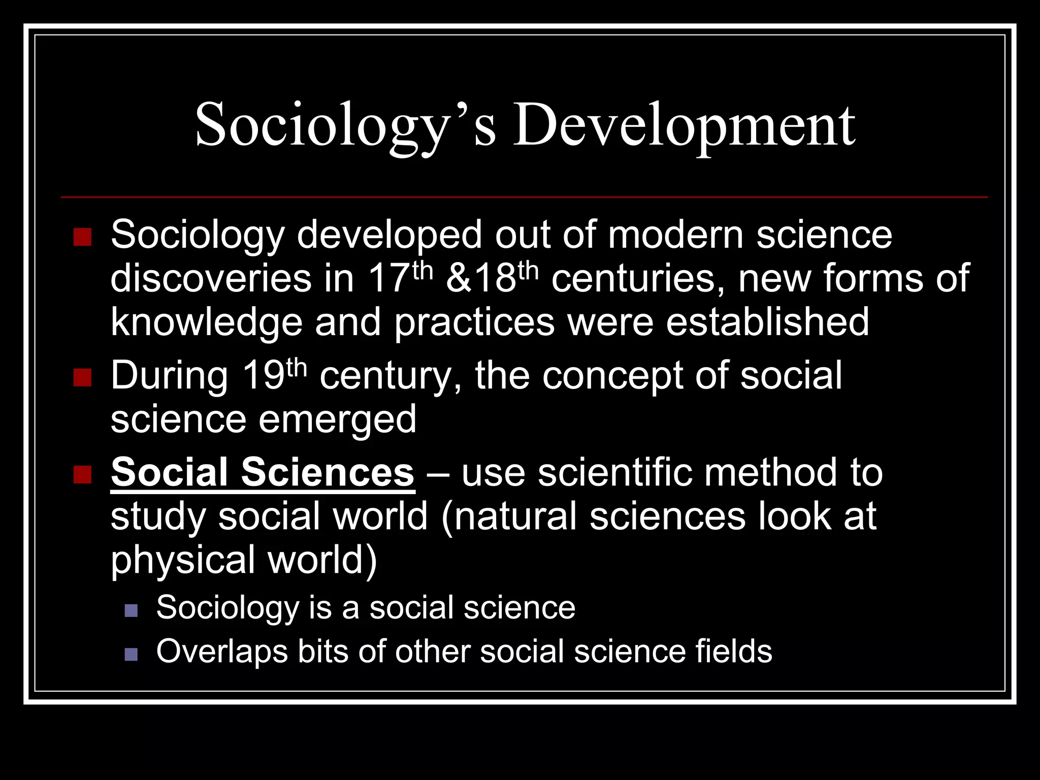 Sociology’s Development
   Sociology developed out of modern science
    discoveries in 17th &18th centuries, new forms of
    knowledge and practices were established
   During 19th century, the concept of social
    science emerged
   Social Sciences – use scientific method to
    study social world (natural sciences look at
    physical world)
       Sociology is a social science
       Overlaps bits of other social science fields
 