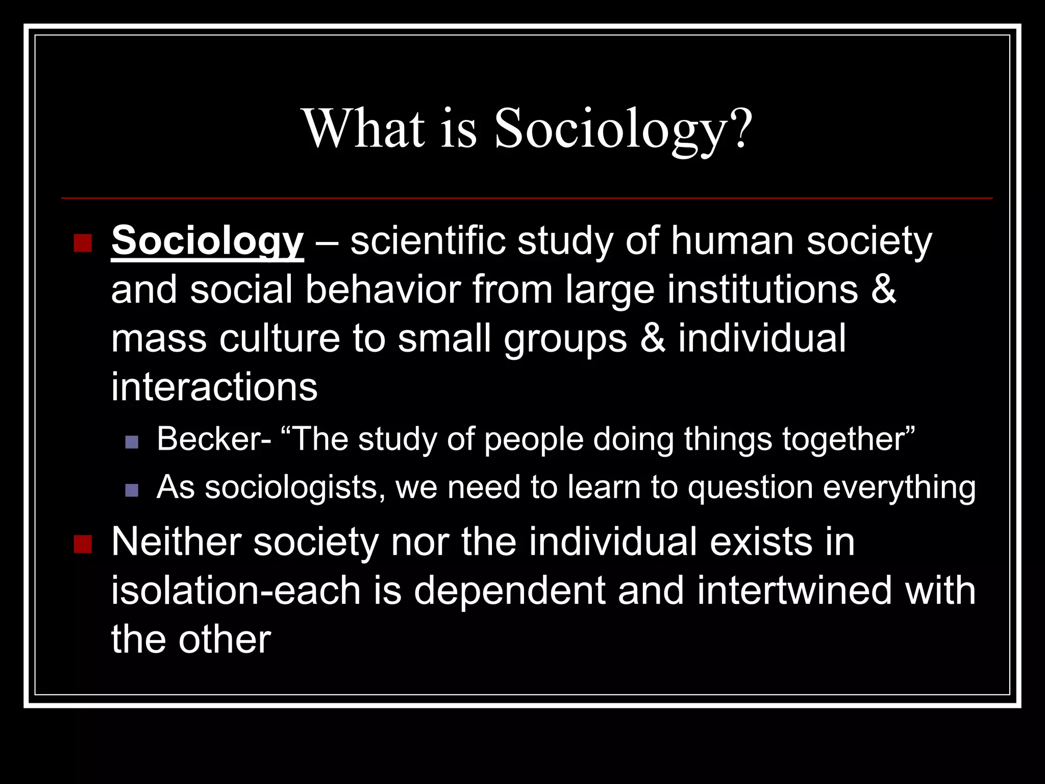 What is Sociology?
   Sociology – scientific study of human society
    and social behavior from large institutions &
    mass culture to small groups & individual
    interactions
       Becker- “The study of people doing things together”
       As sociologists, we need to learn to question everything
   Neither society nor the individual exists in
    isolation-each is dependent and intertwined with
    the other
 