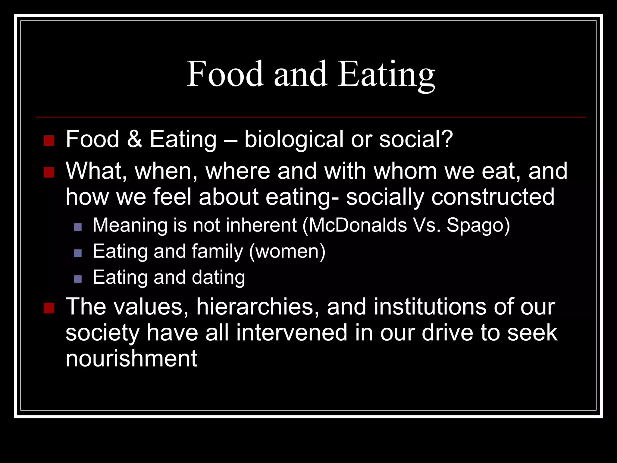Food and Eating
   Food & Eating – biological or social?
   What, when, where and with whom we eat, and
    how we feel about eating- socially constructed
       Meaning is not inherent (McDonalds Vs. Spago)
       Eating and family (women)
       Eating and dating
   The values, hierarchies, and institutions of our
    society have all intervened in our drive to seek
    nourishment
 