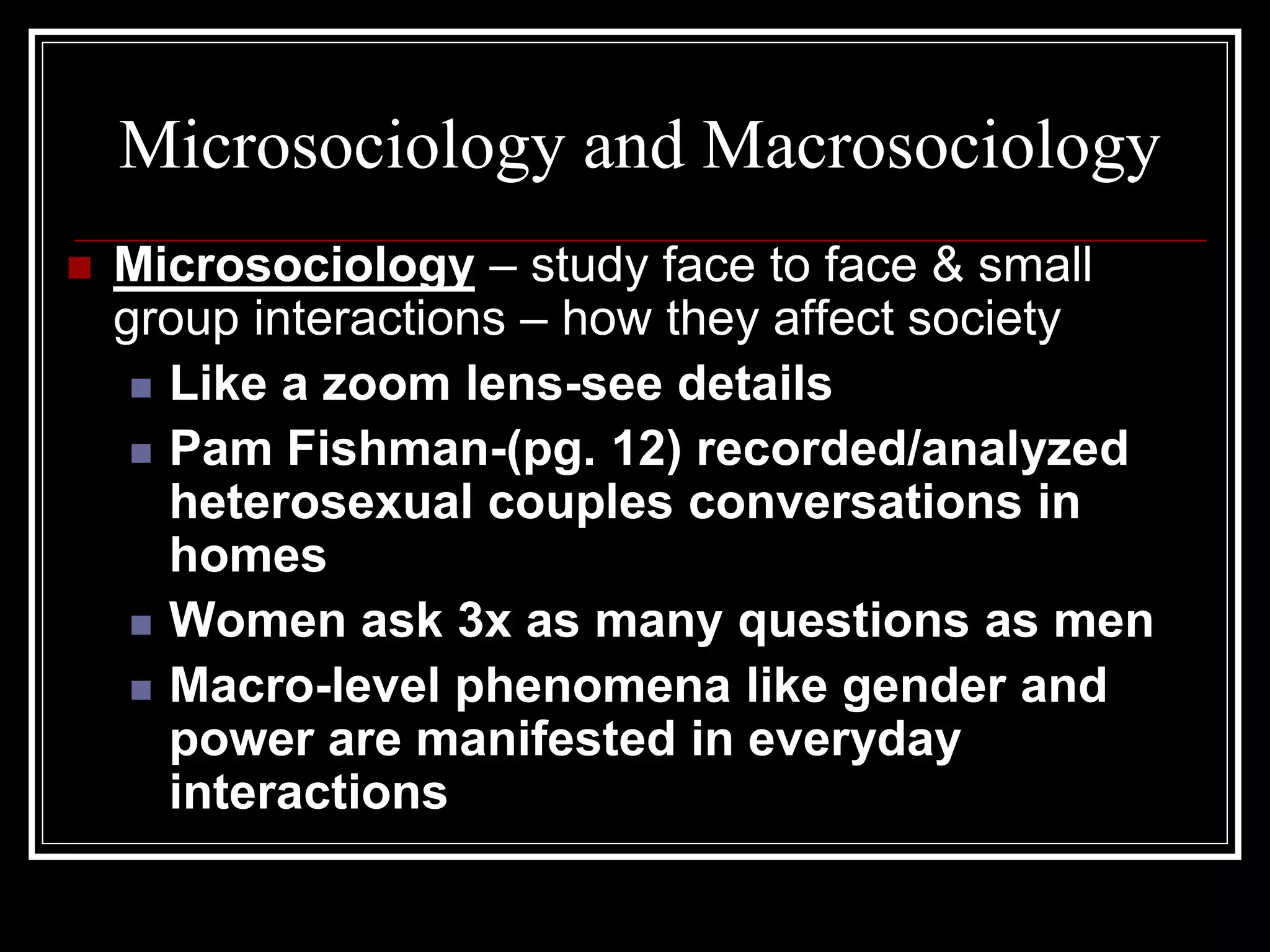 Microsociology and Macrosociology
   Microsociology – study face to face & small
    group interactions – how they affect society
      Like a zoom lens-see details

      Pam Fishman-(pg. 12) recorded/analyzed
       heterosexual couples conversations in
       homes
      Women ask 3x as many questions as men

      Macro-level phenomena like gender and
       power are manifested in everyday
       interactions
 