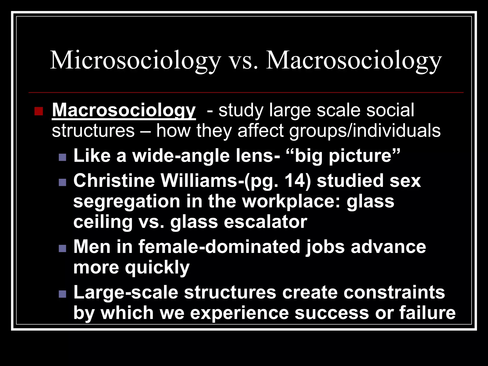 Microsociology vs. Macrosociology
   Macrosociology - study large scale social
    structures – how they affect groups/individuals
      Like a wide-angle lens- “big picture”

      Christine Williams-(pg. 14) studied sex
       segregation in the workplace: glass
       ceiling vs. glass escalator
      Men in female-dominated jobs advance
       more quickly
      Large-scale structures create constraints
       by which we experience success or failure
 
