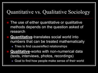 Quantitative vs. Qualitative Sociology
   The use of either quantitative or qualitative
    methods depends on the question asked of
    research
   Quantitative-translates social world into
    numbers that can be treated mathematically
       Tries to find cause/effect relationships
   Qualitative-works with non-numerical data
    (texts, interviews, photos, recordings)
       Goal to find how people make sense of their world
 