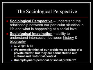 The Sociological Perspective
   Sociological Perspective – understand the
    relationship between our particular situation in
    life and what is happening at a social level
   Sociological Imagination – ability to
    understand intersection between history &
    biography
       C. Wright Mills
       We normally think of our problems as being of a
        private matter, but they are connected to our
        cultural and historical context
       Unemployment-personal or social problem?
 