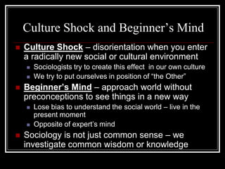 Culture Shock and Beginner’s Mind
   Culture Shock – disorientation when you enter
    a radically new social or cultural environment
       Sociologists try to create this effect in our own culture
       We try to put ourselves in position of “the Other”
   Beginner’s Mind – approach world without
    preconceptions to see things in a new way
       Lose bias to understand the social world – live in the
        present moment
       Opposite of expert’s mind
   Sociology is not just common sense – we
    investigate common wisdom or knowledge
 