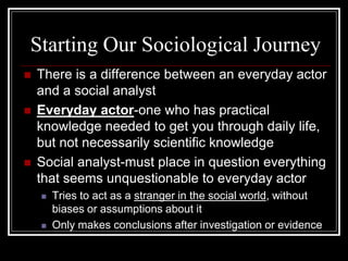 Starting Our Sociological Journey
   There is a difference between an everyday actor
    and a social analyst
   Everyday actor-one who has practical
    knowledge needed to get you through daily life,
    but not necessarily scientific knowledge
   Social analyst-must place in question everything
    that seems unquestionable to everyday actor
       Tries to act as a stranger in the social world, without
        biases or assumptions about it
       Only makes conclusions after investigation or evidence
 