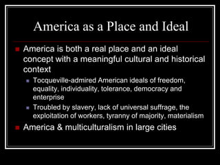 America as a Place and Ideal
   America is both a real place and an ideal
    concept with a meaningful cultural and historical
    context
       Tocqueville-admired American ideals of freedom,
        equality, individuality, tolerance, democracy and
        enterprise
       Troubled by slavery, lack of universal suffrage, the
        exploitation of workers, tyranny of majority, materialism
   America & multiculturalism in large cities
 