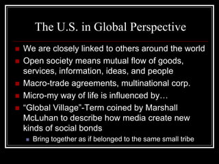 The U.S. in Global Perspective
   We are closely linked to others around the world
   Open society means mutual flow of goods,
    services, information, ideas, and people
   Macro-trade agreements, multinational corp.
   Micro-my way of life is influenced by…
   “Global Village”-Term coined by Marshall
    McLuhan to describe how media create new
    kinds of social bonds
       Bring together as if belonged to the same small tribe
 