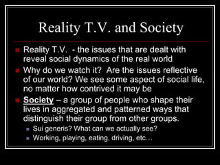 Reality T.V. and Society
   Reality T.V. - the issues that are dealt with
    reveal social dynamics of the real world
   Why do we watch it? Are the issues reflective
    of our world? We see some aspect of social life,
    no matter how contrived it may be
   Society – a group of people who shape their
    lives in aggregated and patterned ways that
    distinguish their group from other groups.
       Sui generis? What can we actually see?
       Working, playing, eating, driving, etc…
 