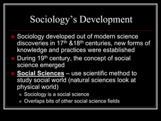 Sociology’s Development
   Sociology developed out of modern science
    discoveries in 17th &18th centuries, new forms of
    knowledge and practices were established
   During 19th century, the concept of social
    science emerged
   Social Sciences – use scientific method to
    study social world (natural sciences look at
    physical world)
       Sociology is a social science
       Overlaps bits of other social science fields
 