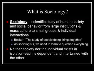 What is Sociology?
   Sociology – scientific study of human society
    and social behavior from large institutions &
    mass culture to small groups & individual
    interactions
       Becker- “The study of people doing things together”
       As sociologists, we need to learn to question everything
   Neither society nor the individual exists in
    isolation-each is dependent and intertwined with
    the other
 