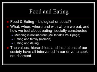 Food and Eating
   Food & Eating – biological or social?
   What, when, where and with whom we eat, and
    how we feel about eating- socially constructed
       Meaning is not inherent (McDonalds Vs. Spago)
       Eating and family (women)
       Eating and dating
   The values, hierarchies, and institutions of our
    society have all intervened in our drive to seek
    nourishment
 