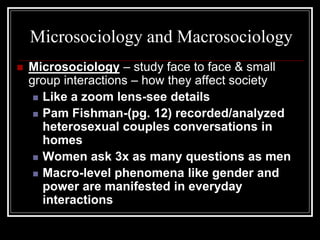 Microsociology and Macrosociology
   Microsociology – study face to face & small
    group interactions – how they affect society
      Like a zoom lens-see details

      Pam Fishman-(pg. 12) recorded/analyzed
       heterosexual couples conversations in
       homes
      Women ask 3x as many questions as men

      Macro-level phenomena like gender and
       power are manifested in everyday
       interactions
 