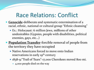 Race Relations: Conflict
 Genocide-deliberate and systematic extermination of a
 racial, ethnic, national or cultural group “Ethnic cleansing”
   Ex.: Holocaust: 6 million Jews, millions of other
    undesirables (Gypsies, people with disabilities, political
    enemies, gays, etc…)
 Population Transfer-forcible removal of people from
 the territory they have occupied
   Native Americans forced to move onto Indian
    reservations in early 19th century
   1838-9:“Trail of Tears”-17,000 Cherokees moved 800 mi.
       4,000 people died on the way
 