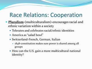 Race Relations: Cooperation
 Pluralism-(multiculturalism)-encourages racial and
 ethnic variation within a society
   Tolerates and celebrates racial/ethnic identities
   America as “salad bowl”
   Switzerland-French, German, Italian
       1848-constitution makes sure power is shared among all
        groups
   How can the U.S. gain a more multicultural national
    identity?
 