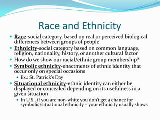 Race and Ethnicity
 Race-social category, based on real or perceived biological
  differences between groups of people
 Ethnicity-social category based on common language,
  religion, nationality, history, or another cultural factor
 How do we show our racial/ethnic group membership?
 Symbolic ethnicity-enactments of ethnic identity that
  occur only on special occasions
    Ex.: St. Patrick’s Day
 Situational ethnicity-ethnic identity can either be
  displayed or concealed depending on its usefulness in a
  given situation
    In U.S., if you are non-white you don’t get a chance for
     symbolic/situational ethnicity – your ethnicity usually shows
 