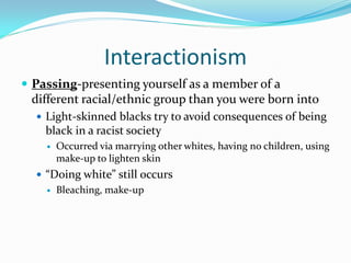 Interactionism
 Passing-presenting yourself as a member of a
 different racial/ethnic group than you were born into
   Light-skinned blacks try to avoid consequences of being
    black in a racist society
       Occurred via marrying other whites, having no children, using
        make-up to lighten skin
   “Doing white” still occurs
       Bleaching, make-up
 