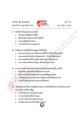 รหัสวิชา 02 สังคมศึกษา
วันเสาร์ท่ี 25 กุมภาพันธ์ 2549

หน้า 11
เวลา 15.00 - 17.00 น.

37. ข้อใดทำให้เกิดอุปสงค์ส่วนเกินขึ้น
1. ปริมาณการผลิตสินค้าเพิมขึน
่ ้
2. ผูบริโภคมีความต้องการสินค้าเพิมขึน
้
่ ้
3. จำนวนผู้ผลิตสินค้าลดลง
4. ราคาสินค้าต่ำกว่าราคาดุลยภาพ
38. ข้อดีของการเป็นผู้ผลิตในตลาดผูกขาดคือข้อใด
1. สามารถกำหนดราคาและปริมาณขายเพื่อให้ตนได้รับกำไรสูงสุดได้
2. สามารถลดค่าใช้จายในการโฆษณาสินค้า จึงทำให้เสียต้นทุนต่ำ
่
3. สามารถผลิตสินค้าได้อย่างมีประสิทธิภาพตามทีตนต้องการ
่
4. สามารถทำการผลิตขนาดใหญ่ เพือลดต้นทุนการผลิต
่
39. ความสามารถทางเทคโนโลยีของประเทศไทยปัจจุบันจัดอยู่ในระดับใด
1. ดัดแปลงและพัฒนาเทคโนโลยีจากต่างประเทศ
2. พัฒนาเทคโนโลยีดานอุตสาหกรรมจากภูมปญญาท้องถิน
้
ิ ั
่
3. อาศัยชิ้นส่วนของต่างประเทศนำมาพัฒนาเทคโนโลยีในประเทศ
4. รับเทคโนโลยีจากต่างประเทศนำมาใช้โดยตรง
40. นโยบายใดจะทำให้ประเทศมีศักยภาพและความได้เปรียบในการแข่งขันด้านการค้า
ระหว่างประเทศได้มากทีสด
่ ุ
1. การใช้นโยบายการค้าคุ้มกันการผลิต
2. การระดมเงินออมเพือการลงทุน
่
3. การชำระหนีตางประเทศก่อนกำหนด
้ ่
4. การพัฒนาทางด้านเทคโนโลยีสารสนเทศ

 