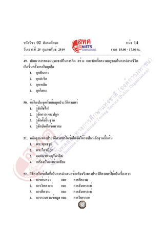 รหัสวิชา 02 สังคมศึกษา
วันเสาร์ท่ี 25 กุมภาพันธ์ 2549

หน้า 14
เวลา 15.00 - 17.00 น.

49. พัฒนาการของมนุษยชาติในการคิด สร้าง และทำเพือความอยูรอดในการดำรงชีวต
่
่
ิ
เกิดขึ้นครั้งแรกในยุคใด
1. ยุคหินเก่า
2. ยุคสำริด
3. ยุคเหล็ก
4. ยุคโลหะ
50. ข้อใดเป็นจุดเริมต้นยุคประวัตศาสตร์
่
ิ
1. รู้จักใช้ไฟ
2. รูจกการเพาะปลูก
้ั
3. รูจกตังถินฐาน
้ั ้ ่
4. รู้จักบันทึกข้อความ
51. หลักฐานทางประวัติศาสตร์ในข้อใดจัดได้ว่าเป็นหลักฐานชั้นต้น
1. พระพุทธรูป
2. พระไตรปิฎก
3. จดหมายเหตุวนวลิต
ั
4. เครื่องปั้นเผาบ้านเชียง
52. วิธีการในข้อใดที่เป็นการนำเสนอข้อเท็จจริงทางประวัติศาสตร์ให้เป็นเรื่องราว
1. การค้นคว้า
และ การตีความ
2. การวิเคราะห์
และ การสังเคราะห์
3. การตีความ
และ การสังเคราะห์
4. การรวบรวมข้อมูล และ การวิเคราะห์

 