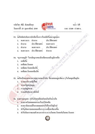 รหัสวิชา 02 สังคมศึกษา
วันเสาร์ท่ี 25 กุมภาพันธ์ 2549

หน้า 15
เวลา 15.00 - 17.00 น.

53. ข้อใดจัดลำดับการบันทึกเรื่องราวในอดีตได้อย่างถูกต้อง
1. พงศาวดาร ตำนาน
ประวัตศาสตร์
ิ
2. ตำนาน
ประวัตศาสตร์ พงศาวดาร
ิ
3. ตำนาน
พงศาวดาร
ประวัตศาสตร์
ิ
4. พงศาวดาร ประวัตศาสตร์ ตำนาน
ิ
54. “สุวรรณภูม” ในหลักฐานของอินเดียหมายถึงภูมภาคใด
ิ
ิ
1. เอเชียใต้
2. เอเชียตะวันออก
3. เอเชียตะวันตกเฉียงใต้
4. เอเชียตะวันออกเฉียงใต้
55. ข้อใดเป็นมรดกทางอารยธรรมของโรมัน ทีถายทอดสูชาติตาง ๆ ในโลกยุคปัจจุบน
่่
่
่
ั
1. ระบอบประชาธิปไตย
2. ระบบรัฐธรรมนูญ
3. ระบบกฎหมาย
4. ระบบศักดินาสวามิภกดิ์
ั
56. สงครามครูเสด ก่อให้เกิดผลดีตอสังคมโลกในด้านใด
่
1. ศาสนาคริสต์เผยแผ่เข้ามาในทวีปเอเชีย
2. ศาสนาอิสลามมีโอกาสเผยแผ่เข้าไปในทวีปยุโรป
3. ทำให้เกิดการผสมกลมกลืนระหว่างเชือชาติมากขึน
้
้
4. ทำให้เกิดการขยายตัวทางการค้าระหว่างโลกตะวันตกกับโลกตะวันออก

 
