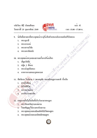 รหัสวิชา 02 สังคมศึกษา
วันเสาร์ท่ี 25 กุมภาพันธ์ 2549

หน้า 4
เวลา 15.00 - 17.00 น.

9. ข้อใดคือศาสดาที่พระพุทธเจ้าระบุให้เป็นตัวแทนหลังจากเสด็จปรินิพพาน
1. พระอุบาลี
2. พระอานนท์
3. พระธรรมวินย
ั
4. พระมหากัสสปะ
10. พระพุทธเจ้าทรงแสดงธรรมครังแรกให้แก่ใคร
้
1. ปัญจวัคคีย์
2. ชฎิล 3 พีนอง
่ ้
3. พระเจ้าสุทโธทนะ
4. อาฬารดาบสและอุทกดาบส
11. พีชนิยาม ในนิยาม 5 ของสมุทย หมายถึงกฎธรรมชาติ เรืองใด
ั
่
1. การสืบพันธุ์
2. สิงไม่มชวต
่ ี ีิ
3. สภาพแวดล้อม
4. การทำงานของจิต
12. เหตุการณ์ใดไม่ได้เกิดขึ้นในวันอาสาฬหบูชา
1. พระรัตนตรัยครบองค์สาม
2. โกณฑัญญะได้ดวงตาเห็นธรรม
3. พระพุทธเจ้าแสดงธัมมจักกัปปวัตตนสูตร
4. พระพุทธเจ้าแสดงอนัตตลักขณสูตร

 