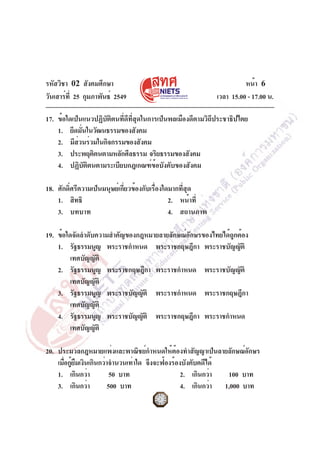 รหัสวิชา 02 สังคมศึกษา
วันเสาร์ท่ี 25 กุมภาพันธ์ 2549

หน้า 6
เวลา 15.00 - 17.00 น.

17. ข้อใดเป็นแนวปฏิบัติตนที่ดีที่สุดในการเป็นพลเมืองดีตามวิถีประชาธิปไตย
1. ยึดมันในวัฒนธรรมของสังคม
่
2. มีสวนร่วมในกิจกรรมของสังคม
่
3. ประพฤติตนตามหลักศีลธรรม จริยธรรมของสังคม
4. ปฏิบัติตนตามระเบียบกฎเกณฑ์ข้อบังคับของสังคม
18. ศักดิ์ศรีความเป็นมนุษย์เกี่ยวข้องกับเรื่องใดมากที่สุด
1. สิทธิ
2. หน้าที่
3. บทบาท
4. สถานภาพ
19. ข้อใดจัดลำดับความสำคัญของกฎหมายลายลักษณ์อักษรของไทยได้ถูกต้อง
1. รัฐธรรมนูญ พระราชกำหนด พระราชกฤษฎีกา พระราชบัญญัติ
เทศบัญญัติ
2. รัฐธรรมนูญ พระราชกฤษฎีกา พระราชกำหนด พระราชบัญญัติ
เทศบัญญัติ
3. รัฐธรรมนูญ พระราชบัญญัติ พระราชกำหนด พระราชกฤษฎีกา
เทศบัญญัติ
4. รัฐธรรมนูญ พระราชบัญญัติ พระราชกฤษฎีกา พระราชกำหนด
เทศบัญญัติ
20. ประมวลกฎหมายแพ่งและพาณิชย์กำหนดให้ต้องทำสัญญาเป็นลายลักษณ์อักษร
เมือกูยมเงินเกินกว่าจำนวนเท่าใด จึงจะฟ้องร้องบังคับคดีได้
่ ้ื
1. เกินกว่า
50 บาท
2. เกินกว่า
100 บาท
3. เกินกว่า
500 บาท
4. เกินกว่า 1,000 บาท

 