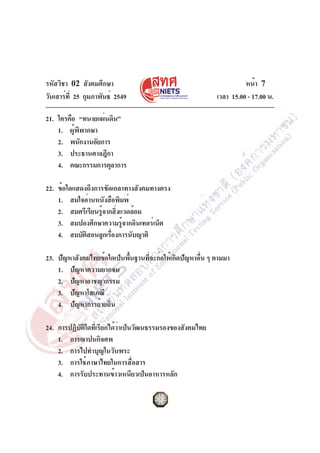 รหัสวิชา 02 สังคมศึกษา
วันเสาร์ท่ี 25 กุมภาพันธ์ 2549

หน้า 7
เวลา 15.00 - 17.00 น.

21. ใครคือ “ทนายแผ่นดิน”
1. ผู้พิพากษา
2. พนักงานอัยการ
3. ประธานศาลฎีกา
4. คณะกรรมการตุลาการ
22. ข้อใดแสดงถึงการขัดเกลาทางสังคมทางตรง
1. สมใจอ่านหนังสือพิมพ์
2. สมศรีเรียนรูจากสิงแวดล้อม
้ ่
3. สมปองศึกษาความรูจากอินเทอร์เน็ต
้
4. สมบัตสอนลูกเรืองการนับญาติ
ิ
่
23. ปัญหาสังคมไทยข้อใดเป็นพืนฐานทีจะก่อให้เกิดปัญหาอืน ๆ ตามมา
้
่
่
1. ปัญหาความยากจน
2. ปัญหาอาชญากรรม
3. ปัญหาโสเภณี
4. ปัญหาการย้ายถิ่น
24. การปฏิบัติใดที่เรียกได้ว่าเป็นวัฒนธรรมรองของสังคมไทย
1. การฌาปนกิจศพ
2. การไปทำบุญในวันพระ
3. การใช้ภาษาไทยในการสื่อสาร
4. การรับประทานข้าวเหนียวเป็นอาหารหลัก

 