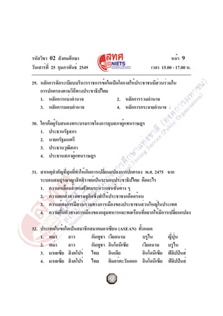 รหัสวิชา 02 สังคมศึกษา
วันเสาร์ท่ี 25 กุมภาพันธ์ 2549

หน้า 9
เวลา 15.00 - 17.00 น.

29. หลักการจัดระเบียบบริหารราชการข้อใดเปิดโอกาสให้ประชาชนมีสวนร่วมใน
่
การปกครองตามวิถีทางประชาธิปไตย
1. หลักการแบ่งอำนาจ
2. หลักการรวมอำนาจ
3. หลักการมอบอำนาจ
4. หลักการกระจายอำนาจ
30. ใครคือผู้รับสนองพระบรมราชโองการยุบสภาผู้แทนราษฎร
1. ประธานรัฐสภา
2. นายกรัฐมนตรี
3. ประธานวุฒสภา
ิ
4. ประธานสภาผู้แทนราษฎร
31. สาเหตุสำคัญทีสดทีทำให้เกิดการเปลียนแปลงการปกครอง พ.ศ. 2475 จาก
่ ุ ่
่
ระบอบสมบูรณาญาสิทธิราชย์เป็นระบอบประชาธิปไตย คืออะไร
1. ความเหลือมล้ำทางสังคมระหว่างชนชันต่าง ๆ
่
้
2. ความตกต่ำทางเศรษฐกิจซึ่งทำให้ประชาชนเดือดร้อน
3. ความต้องการมีส่วนร่วมทางการเมืองของประชาชนส่วนใหญ่ในประเทศ
4. ความตืนตัวทางการเมืองของกลุมทหารและพลเรือนทีอยากให้มการเปลียนแปลง
่
่
่
ี
่
32. ประเทศในข้อใดเป็นสมาชิกสมาคมอาเซียน (ASEAN) ทังหมด
้
1. พม่า
ลาว
กัมพูชา เวียดนาม
บรูไน
2. พม่า
ลาว
กัมพูชา อินโดนีเซีย
เวียดนาม
3. มาเลเซีย สิงคโปร์ ไทย อินเดีย
อินโดนีเซีย
4. มาเลเซีย สิงคโปร์ ไทย ติมอร์ตะวันออก อินโดนีเซีย

ญี่ปุ่น
บรูไน
ฟิลิปปินส์
ฟิลปปินส์
ิ

 