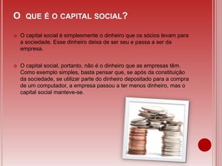 O QUE É O CAPITAL SOCIAL?
 O capital social é simplesmente o dinheiro que os sócios levam para
a sociedade. Esse dinheiro deixa de ser seu e passa a ser da
empresa.
 O capital social, portanto, não é o dinheiro que as empresas têm.
Como exemplo simples, basta pensar que, se após da constituição
da sociedade, se utilizar parte do dinheiro depositado para a compra
de um computador, a empresa passou a ter menos dinheiro, mas o
capital social manteve-se.
 