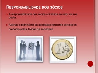 A responsabilidade dos sócios é limitada ao valor da sua
quota.
 Apenas o património da sociedade responde perante os
credores pelas dívidas da sociedade.
RESPONSABILIDADE DOS SÓCIOS
 