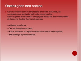  Como acontece com os empresário em nome individual, as
sociedades por quotas também são comerciantes.
Estão sujeitas às chamadas obrigações especiais dos comerciantes
definidas no Código Comercial que são:
→ Adoptar uma firma;
→ Ter escrituração mercantil;
→ Fazer inscrever no registo comercial os actos a ele sujeitos;
→ Dar balanço e prestar contas.
OBRIGAÇÕES DOS SÓCIOS
 