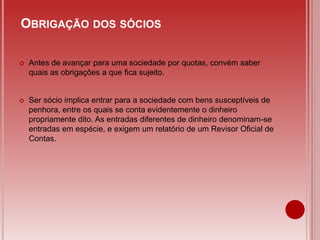  Antes de avançar para uma sociedade por quotas, convém saber
quais as obrigações a que fica sujeito.
 Ser sócio implica entrar para a sociedade com bens susceptíveis de
penhora, entre os quais se conta evidentemente o dinheiro
propriamente dito. As entradas diferentes de dinheiro denominam-se
entradas em espécie, e exigem um relatório de um Revisor Oficial de
Contas.
OBRIGAÇÃO DOS SÓCIOS
 