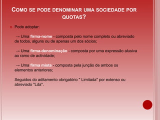  Pode adoptar:
→ Uma firma-nome - composta pelo nome completo ou abreviado
de todos, alguns ou de apenas um dos sócios;
→ Uma firma-denominação - composta por uma expressão alusiva
ao ramo de actividade;
→ Uma firma mista - composta pela junção de ambos os
elementos anteriores;
Seguidos do aditamento obrigatório " Limitada" por extenso ou
abreviado "Lda".
COMO SE PODE DENOMINAR UMA SOCIEDADE POR
QUOTAS?
 