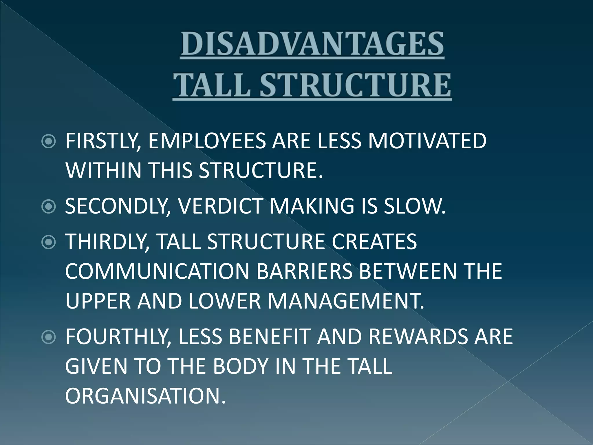  FIRSTLY, EMPLOYEES ARE LESS MOTIVATED
WITHIN THIS STRUCTURE.
 SECONDLY, VERDICT MAKING IS SLOW.
 THIRDLY, TALL STRUCTURE CREATES
COMMUNICATION BARRIERS BETWEEN THE
UPPER AND LOWER MANAGEMENT.
 FOURTHLY, LESS BENEFIT AND REWARDS ARE
GIVEN TO THE BODY IN THE TALL
ORGANISATION.
 