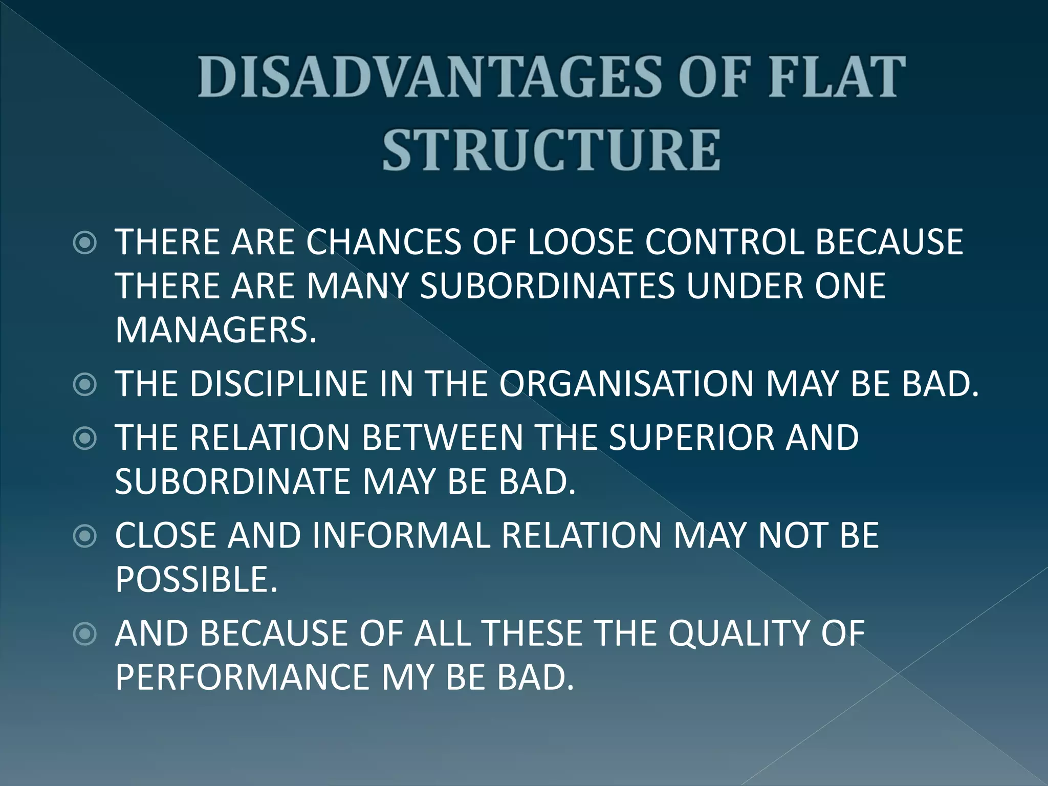  THERE ARE CHANCES OF LOOSE CONTROL BECAUSE
THERE ARE MANY SUBORDINATES UNDER ONE
MANAGERS.
 THE DISCIPLINE IN THE ORGANISATION MAY BE BAD.
 THE RELATION BETWEEN THE SUPERIOR AND
SUBORDINATE MAY BE BAD.
 CLOSE AND INFORMAL RELATION MAY NOT BE
POSSIBLE.
 AND BECAUSE OF ALL THESE THE QUALITY OF
PERFORMANCE MY BE BAD.
 