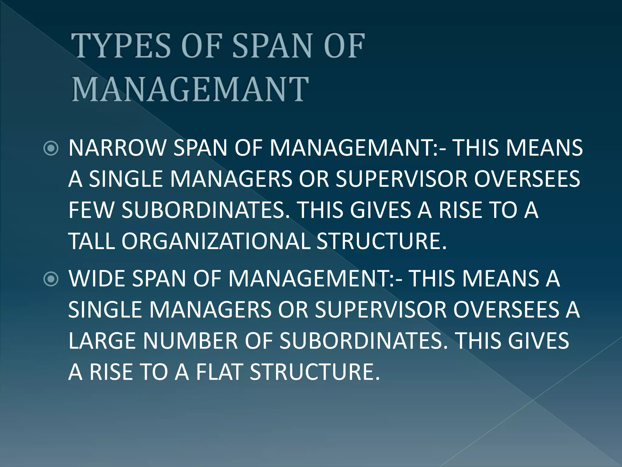  NARROW SPAN OF MANAGEMANT:- THIS MEANS
A SINGLE MANAGERS OR SUPERVISOR OVERSEES
FEW SUBORDINATES. THIS GIVES A RISE TO A
TALL ORGANIZATIONAL STRUCTURE.
 WIDE SPAN OF MANAGEMENT:- THIS MEANS A
SINGLE MANAGERS OR SUPERVISOR OVERSEES A
LARGE NUMBER OF SUBORDINATES. THIS GIVES
A RISE TO A FLAT STRUCTURE.
 