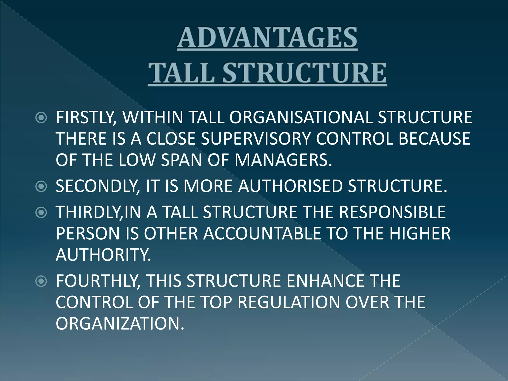  FIRSTLY, WITHIN TALL ORGANISATIONAL STRUCTURE
THERE IS A CLOSE SUPERVISORY CONTROL BECAUSE
OF THE LOW SPAN OF MANAGERS.
 SECONDLY, IT IS MORE AUTHORISED STRUCTURE.
 THIRDLY,IN A TALL STRUCTURE THE RESPONSIBLE
PERSON IS OTHER ACCOUNTABLE TO THE HIGHER
AUTHORITY.
 FOURTHLY, THIS STRUCTURE ENHANCE THE
CONTROL OF THE TOP REGULATION OVER THE
ORGANIZATION.
 