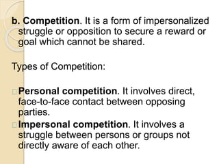 b. Competition. It is a form of impersonalized 
struggle or opposition to secure a reward or 
goal which cannot be shared. 
Types of Competition: 
Personal competition. It involves direct, 
face-to-face contact between opposing 
parties. 
Impersonal competition. It involves a 
struggle between persons or groups not 
directly aware of each other. 
 