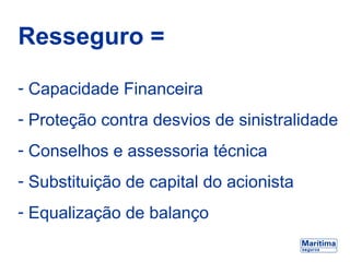 Resseguro =
- Capacidade Financeira
- Proteção contra desvios de sinistralidade
- Conselhos e assessoria técnica
- Substituição de capital do acionista
- Equalização de balanço
 