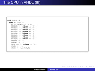 The CPU in VHDL (III)
§
...
case state is
when st_reset =
PC = (others = ’0’);
REGS(0) = (others = ’0’);
REGS(1) = (others = ’0’);
REGS(2) = (others = ’0’);
REGS(3) = (others = ’0’);
REGS(4) = (others = ’0’);
REGS(5) = (others = ’0’);
REGS(6) = (others = ’0’);
REGS(7) = (others = ’0’);
nMemRd = ’1’;
nMemWr = ’1’;
data_bus = (others = ’Z’);
nHalt = ’1’;
state = st_fetch_0;
...
¦ ¥
Corrado Santoro A VHDL SoC
 