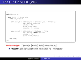 The CPU in VHDL (VIII)
§
...
case op_code is
...
when SW = -- store word
case sub_state is
when exec_0 = address_bus = immediate_val + REGS(rs);
data_bus = REGS(rt);
nMemWr = ’0’;
state = st_exec;
sub_state = exec_1;
when exec_1 = address_bus = (others = ’Z’);
data_bus = (others = ’Z’);
nMemWr = ’1’;
state = st_fetch_0;
end case;
...
¦ ¥
Immediate-type: Opcode(6) Rs(5) Rt(5) Immediate(16)
”100011”, SW, store word from Rt into location Rs + “Immediate”
Corrado Santoro A VHDL SoC
 