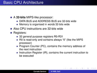 Basic CPU Architecture
A 32-bits MIPS-like processor:
DATA BUS and ADDRESS BUS are 32-bits wide
Memory is organised in words 32-bits wide
Also CPU instructions are 32-bits wide
Registers:
32 general purpose registers R0-R31
R0 is read-only and contains always “0” (like the MIPS
processor)
Program Counter (PC), contains the memory address of
the next instruction
Instruction Register (IR), contains the current instruction to
be executed
Corrado Santoro A VHDL SoC
 