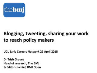 Blogging, tweeting, sharing your work
to reach policy makers
UCL Early Careers Network 22 April 2015
Dr Trish Groves
Head of research, The BMJ
& Editor-in-chief, BMJ Open
 