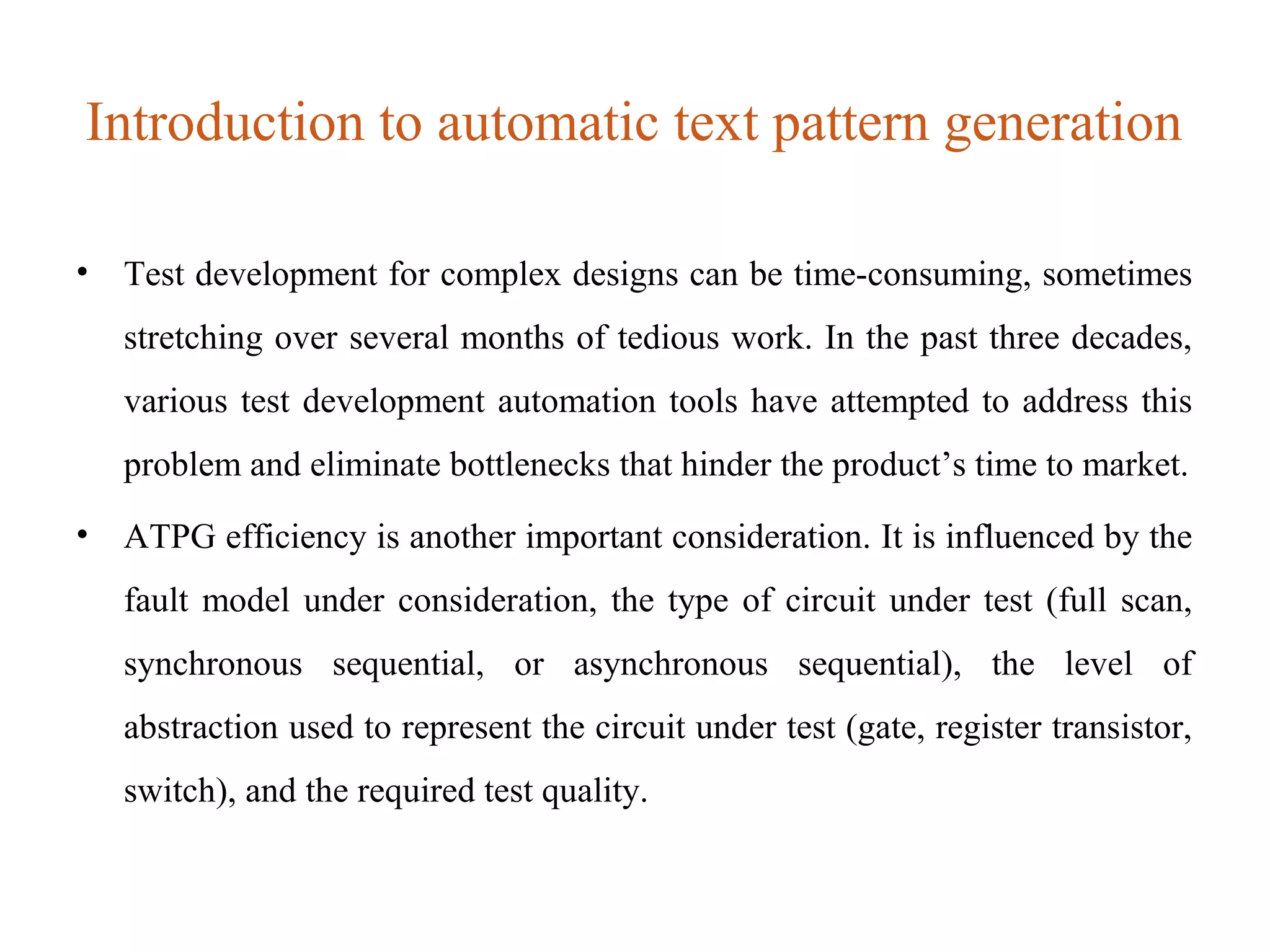 Introduction to automatic text pattern generation
• Test development for complex designs can be time-consuming, sometimes
stretching over several months of tedious work. In the past three decades,
various test development automation tools have attempted to address this
problem and eliminate bottlenecks that hinder the product’s time to market.
• ATPG efficiency is another important consideration. It is influenced by the
fault model under consideration, the type of circuit under test (full scan,
synchronous sequential, or asynchronous sequential), the level of
abstraction used to represent the circuit under test (gate, register transistor,
switch), and the required test quality.
 