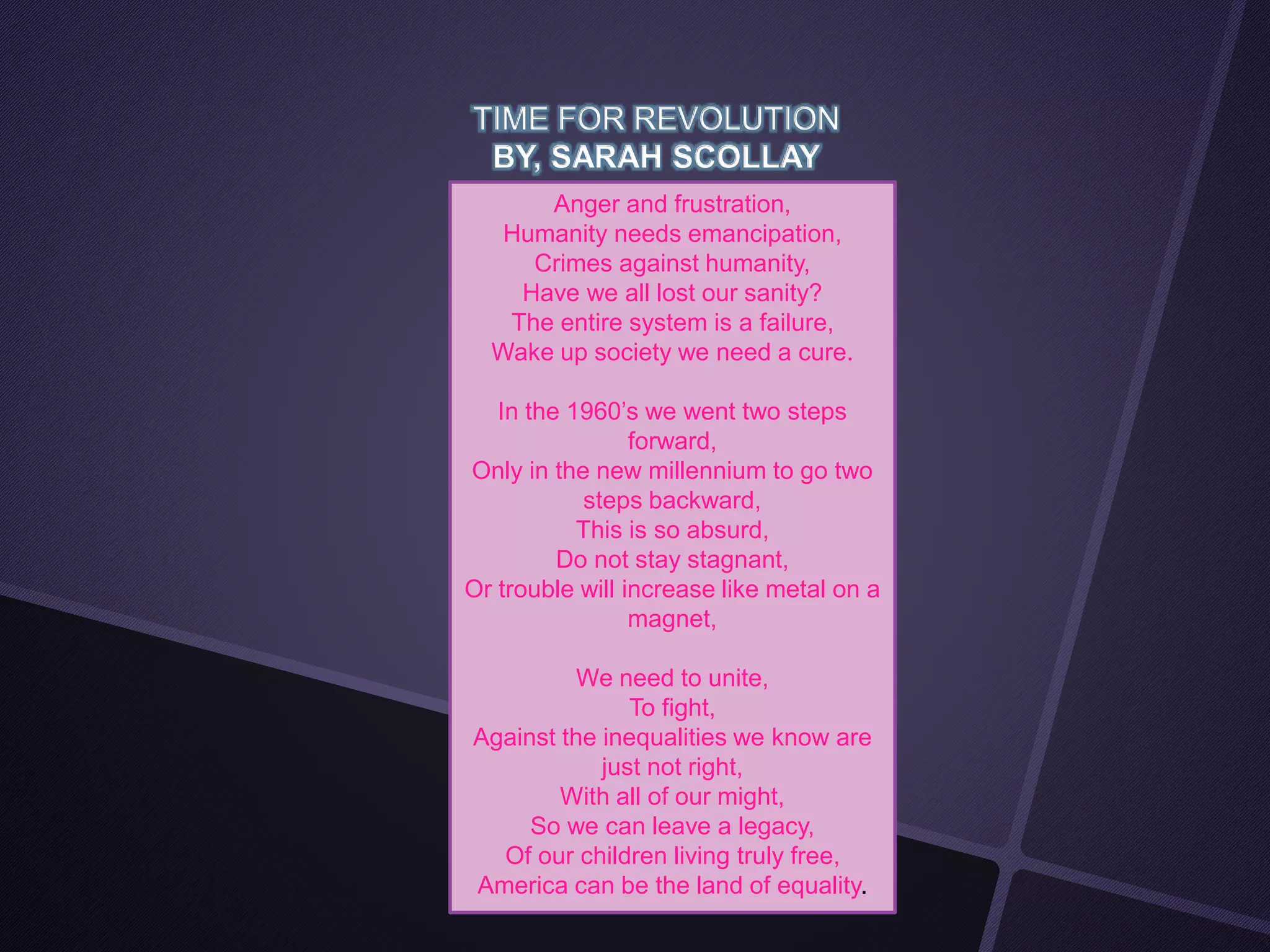 TIME FOR REVOLUTION
BY, SARAH SCOLLAY
Anger and frustration,
Humanity needs emancipation,
Crimes against humanity,
Have we all lost our sanity?
The entire system is a failure,
Wake up society we need a cure.
In the 1960’s we went two steps
forward,
Only in the new millennium to go two
steps backward,
This is so absurd,
Do not stay stagnant,
Or trouble will increase like metal on a
magnet,
We need to unite,
To fight,
Against the inequalities we know are
just not right,
With all of our might,
So we can leave a legacy,
Of our children living truly free,
America can be the land of equality.
 