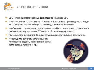 solarsecurity.ru +7	
  (499)	
  755-­‐07-­‐70
C	
  чего	
  начать:	
  Люди
14
v SOC – это люди! Необходима выделенная команда SOC
v Начинать стоит с 2-­‐3 человек 1й линии + 1 аналитик + руководитель. Люди
«с горящими глазами» будут полезнее дорогих специалистов
v Необходимо определить программы подбора персонала, стажировок
(желательно партнерство с ВУЗами), и обучения сотрудников
v Специалистов не хватает. Ваших сотрудников будутактивно перекупать…
v Необходимо	
  работать	
  с	
  мотивацией:	
  
интересные	
  задачи,	
  перспективы	
  роста,	
  
комфортные	
  условия	
  и	
  пр.	
  
 