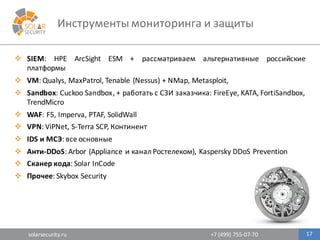 solarsecurity.ru +7	
  (499)	
  755-­‐07-­‐70
Инструменты	
  мониторинга	
  и	
  защиты
17
v SIEM: HPE ArcSight ESM + рассматриваем альтернативные российские
платформы
v VM: Qualys, MaxPatrol, Tenable (Nessus) + NMap, Metasploit,
v Sandbox: Cuckoo Sandbox, + работать с СЗИ заказчика: FireEye, KATA, FortiSandbox,
TrendMicro
v WAF: F5, Imperva, PTAF, SolidWall
v VPN: ViPNet, S-­‐Terra SCP, Континент
v IDS и МСЭ: все основные
v Анти-­‐DDoS: Arbor (Appliance и канал Ростелеком), Kaspersky DDoS Prevention
v Сканер кода: Solar InCode
v Прочее: Skybox Security
 