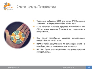 solarsecurity.ru +7	
  (499)	
  755-­‐07-­‐70
C	
  чего	
  начать:	
  Технологии
19
v Тщательно выбираем SIEM, его потом ОЧЕНЬ сложно
заменить… Все процессы строим вокруг него
v Если покупаем сложное средство мониторинга или
СЗИ, то нужен аналитик. Если опенсорс, то аналитик и
программист…
v Вам точно потребуются средства автоматизации
процессов ITSM: SD и CMDB
v ITSM-­‐системы, закупленные ИТ, вам скорее всего не
подойдут, они «заточены» под другие задачи
v Не стоит брать дорогое решение, все равно придется
переделывать…
 