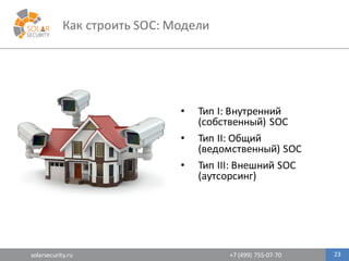 solarsecurity.ru +7	
  (499)	
  755-­‐07-­‐70 23
Как	
  строить	
  SOC:	
  Модели
• Тип	
  I:	
  Внутренний	
  
(собственный)	
  SOC
• Тип	
  II:	
  Общий	
  
(ведомственный)	
  SOC
• Тип	
  III:	
  Внешний	
  SOC	
  
(аутсорсинг)
 