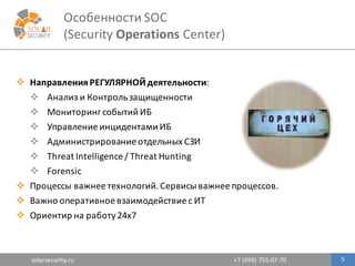 solarsecurity.ru +7	
  (499)	
  755-­‐07-­‐70
Особенности	
  SOC	
  
(Security	
  Operations Center)
5
v Направления	
  РЕГУЛЯРНОЙ	
  деятельности:	
  
v Анализ	
  и	
  Контроль	
  защищенности
v Мониторинг	
  событий	
  ИБ
v Управление	
  инцидентами	
  ИБ
v Администрирование	
  отдельных	
  СЗИ
v Threat	
  Intelligence	
  /	
  Threat	
  Hunting
v Forensic	
  	
  
v Процессы	
  важнее	
  технологий.	
  Сервисы	
  важнее	
  процессов.
v Важно	
  оперативное	
  взаимодействие	
  с	
  ИТ	
  
v Ориентир	
  на	
  работу	
  24x7
 