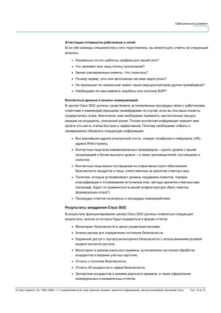 Официальный документ
© Cisco Systems, Inc, 1992–2006 г.г. С сохранением всех прав. Данный документ является информацией, распространяемой компанией Cisco. Стр. 10 из 12
Аттестация готовности работников и сетей
Если обе команды специалистов и сеть подготовлены, вы можете дать ответы на следующие
вопросы:
● Нормальны ли эти шаблоны трафика для нашей сети?
● Что занимает всю нашу полосу пропускания?
● Звонят рассерженные клиенты. Что стряслось?
● Почему сервер, сеть или автономная система недоступны?
● Не произошел ли незаконный захват наших маршрутизаторов другим провайдером?
● Необходимо ли нам изменить атрибуты или политику BGP?
Контактные данные и каналы коммуникаций
В центре Cisco SOC должны существовать установленные процедуры связи с работниками,
клиентами и взаимодействующими провайдерами на случай, если вы или ваши клиенты
подвергнетесь атаке. Фактически, вам необходимо применять шестиэтапный процесс
реакции на инциденты, описанный ранее. Точная контактная информация поможет вам
пройти эти шесть этапов быстрее и эффективнее. Поэтому необходимо собрать и
своевременно обновлять следующую информацию:
● Все важнейшие адреса электронной почты, номера телефонов и пейджеров, URL-
адреса Web-страниц.
● Контактные лица всех взаимосвязанных провайдеров – одного уровня с вашей
организацией и более высокого уровня – а также производителей, поставщиков и
клиентов.
● Контактные лица ваших поставщиков из оперативных групп обеспечения
безопасности продуктов и лица, ответственные за принятие ответных мер.
● Политики, которые устанавливают уровень поддержки клиентов, порядок
классификации и отслеживания источников атак, методы принятия ответных мер
(например, будет ли применяться в вашей инфраструктуре сброс пакетов,
формирующих атаку?).
● Процедуры ответов на вопросы и процедуры взаимодействия.
Результаты внедрения Cisco SOC
В результате функционирования центра Cisco SOC должны появляться следующие
результаты, многие из которых будут выдаваться в форме отчетов:
● Мониторинг безопасности в целях управления рисками.
● Анализ рисков для определения состояния безопасности.
● Надежный доступ к порталу мониторинга безопасности с использованием ролевой
модели контроля доступа.
● Мониторинг в режиме реального времени; установление состояния обработки
инцидентов и ведение учетных карточек.
● Отчеты о политике безопасности.
● Отчеты об инцидентах в сфере безопасности.
● Экспертиза инцидентов в режиме реального времени, а также оформление
еженедельных и ежемесячных отчетов.
 